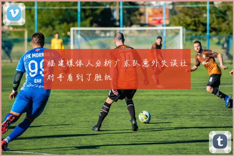 福建媒体人分析广东队意外失误让对手看到了胜机