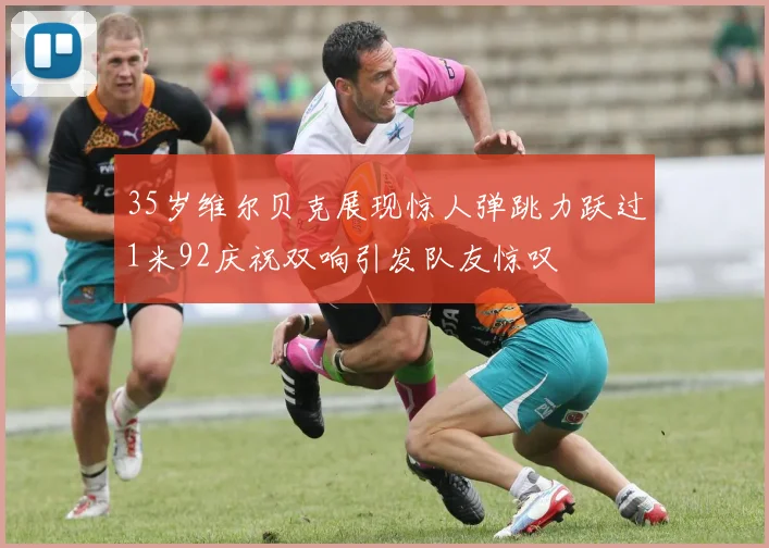 35岁维尔贝克展现惊人弹跳力跃过1米92庆祝双响引发队友惊叹