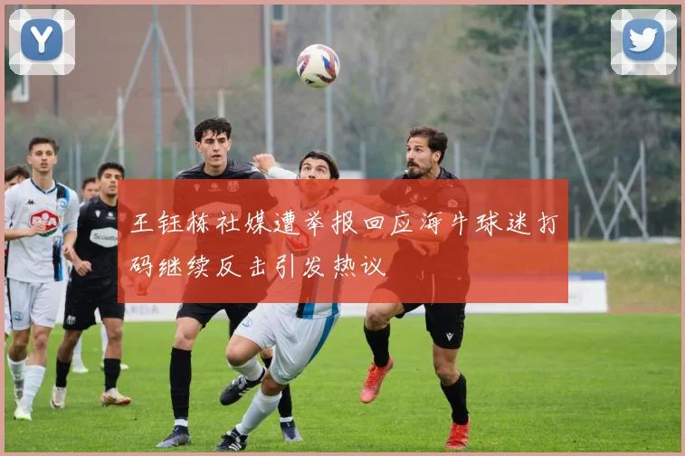 王钰栋社媒遭举报回应海牛球迷打码继续反击引发热议