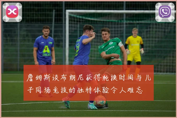 詹姆斯谈布朗尼获得轮换时间与儿子同场竞技的独特体验令人难忘
