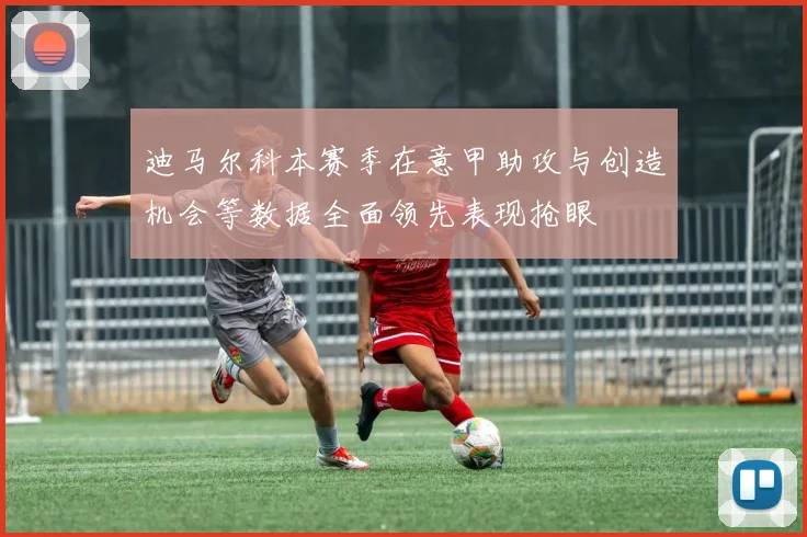 迪马尔科本赛季在意甲助攻与创造机会等数据全面领先表现抢眼