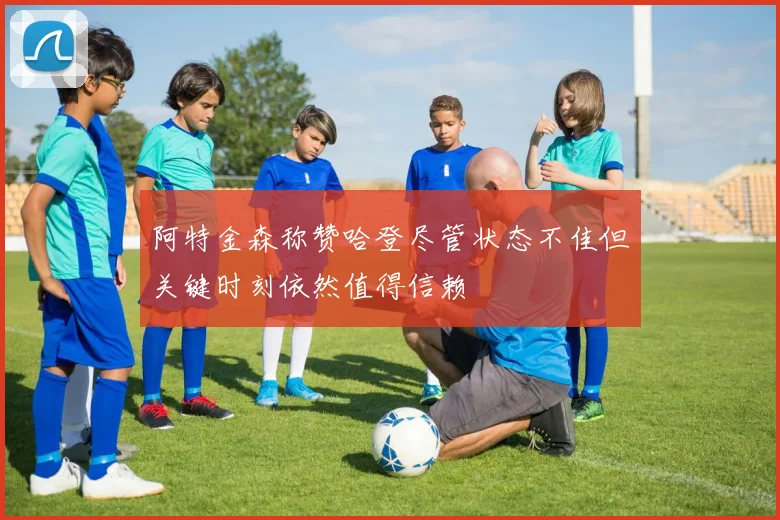 阿特金森称赞哈登尽管状态不佳但关键时刻依然值得信赖