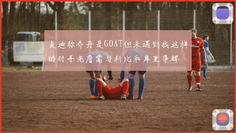 麦迪称乔丹是GOAT但未遇到我这样的对手老詹需与科比和库里争辉