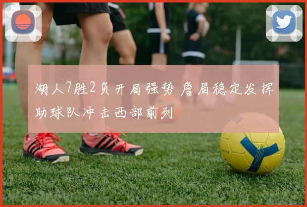 湖人7胜2负开局强势 詹眉稳定发挥助球队冲击西部前列