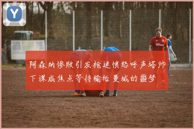 阿森纳惨败引发枪迷愤怒呼声塔帅下课成焦点等待输给曼城的噩梦