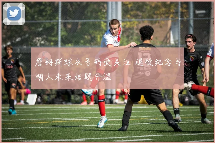 詹姆斯球衣号码受关注 退役纪念与湖人未来话题升温