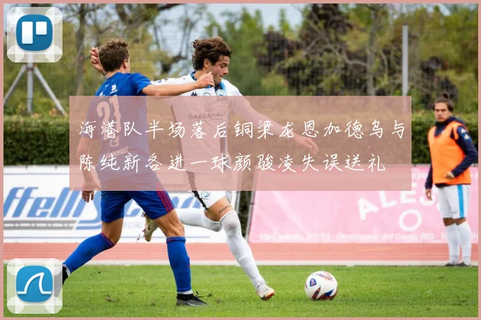 海港队半场落后铜梁龙恩加德乌与陈纯新各进一球颜骏凌失误送礼