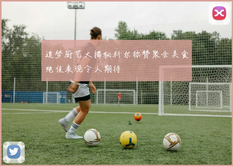 追梦厨艺大揭秘科尔称赞聚会美食绝佳表现令人期待